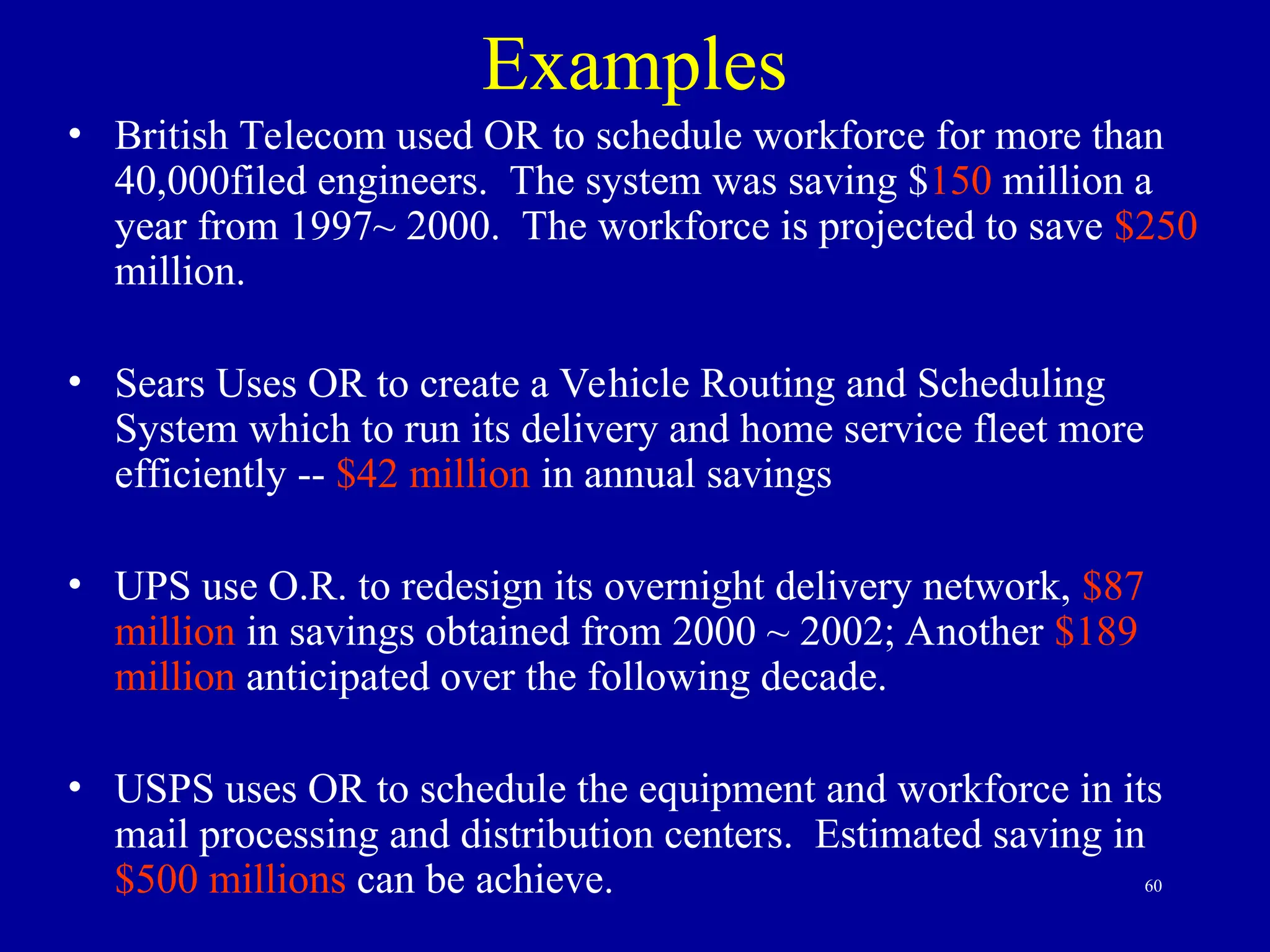 60
Examples
• British Telecom used OR to schedule workforce for more than
40,000filed engineers. The system was saving $150 million a
year from 1997~ 2000. The workforce is projected to save $250
million.
• Sears Uses OR to create a Vehicle Routing and Scheduling
System which to run its delivery and home service fleet more
efficiently -- $42 million in annual savings
• UPS use O.R. to redesign its overnight delivery network, $87
million in savings obtained from 2000 ~ 2002; Another $189
million anticipated over the following decade.
• USPS uses OR to schedule the equipment and workforce in its
mail processing and distribution centers. Estimated saving in
$500 millions can be achieve.
 