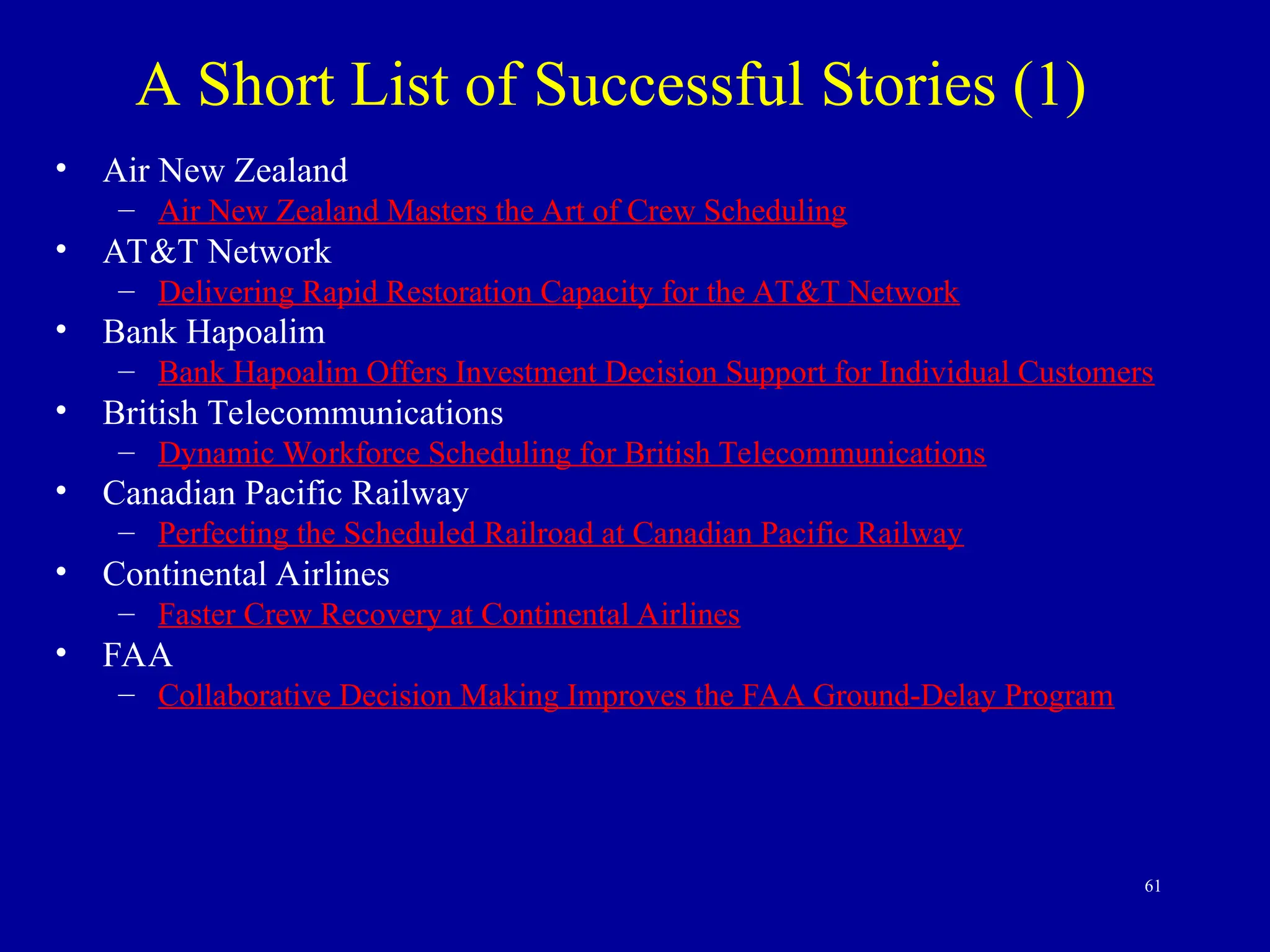61
• Air New Zealand
– Air New Zealand Masters the Art of Crew Scheduling
• AT&T Network
– Delivering Rapid Restoration Capacity for the AT&T Network
• Bank Hapoalim
– Bank Hapoalim Offers Investment Decision Support for Individual Customers
• British Telecommunications
– Dynamic Workforce Scheduling for British Telecommunications
• Canadian Pacific Railway
– Perfecting the Scheduled Railroad at Canadian Pacific Railway
• Continental Airlines
– Faster Crew Recovery at Continental Airlines
• FAA
– Collaborative Decision Making Improves the FAA Ground-Delay Program
A Short List of Successful Stories (1)
 
