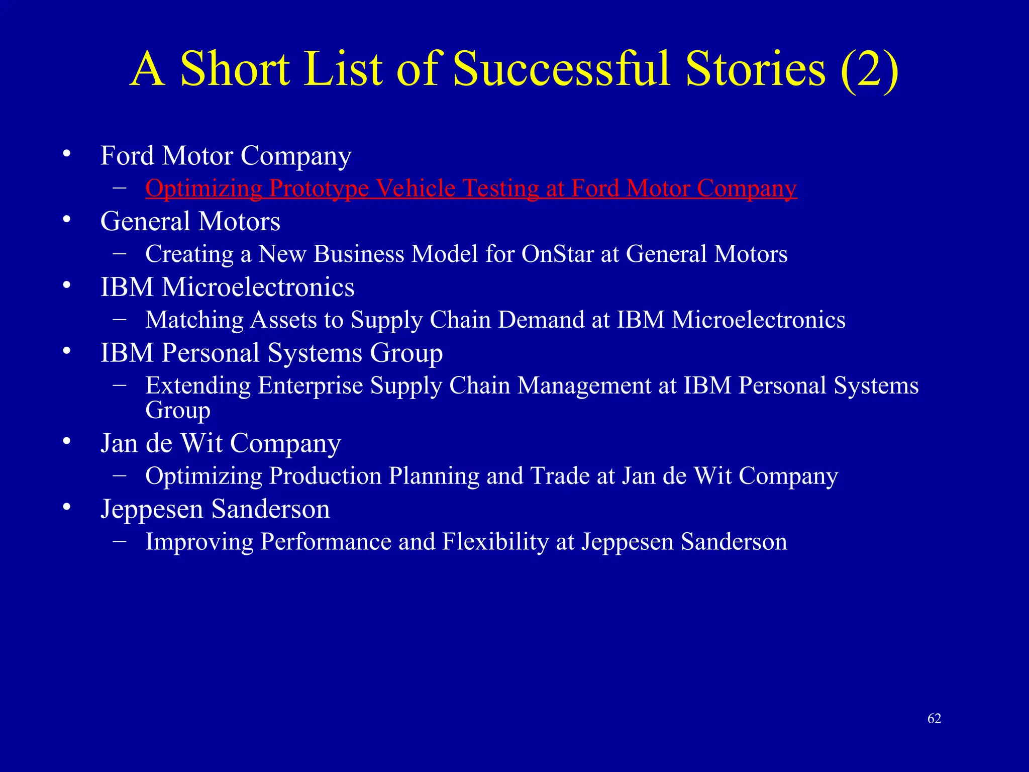 62
• Ford Motor Company
– Optimizing Prototype Vehicle Testing at Ford Motor Company
• General Motors
– Creating a New Business Model for OnStar at General Motors
• IBM Microelectronics
– Matching Assets to Supply Chain Demand at IBM Microelectronics
• IBM Personal Systems Group
– Extending Enterprise Supply Chain Management at IBM Personal Systems
Group
• Jan de Wit Company
– Optimizing Production Planning and Trade at Jan de Wit Company
• Jeppesen Sanderson
– Improving Performance and Flexibility at Jeppesen Sanderson
A Short List of Successful Stories (2)
 