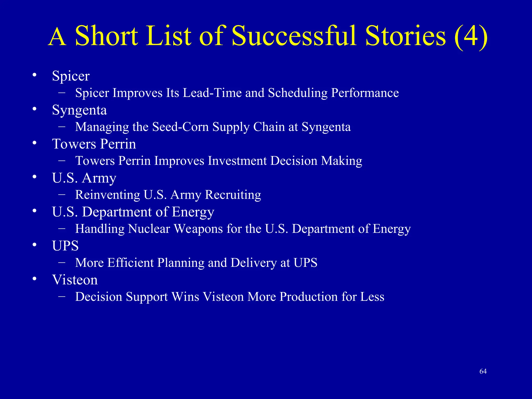 64
A Short List of Successful Stories (4)
• Spicer
– Spicer Improves Its Lead-Time and Scheduling Performance
• Syngenta
– Managing the Seed-Corn Supply Chain at Syngenta
• Towers Perrin
– Towers Perrin Improves Investment Decision Making
• U.S. Army
– Reinventing U.S. Army Recruiting
• U.S. Department of Energy
– Handling Nuclear Weapons for the U.S. Department of Energy
• UPS
– More Efficient Planning and Delivery at UPS
• Visteon
– Decision Support Wins Visteon More Production for Less
 
