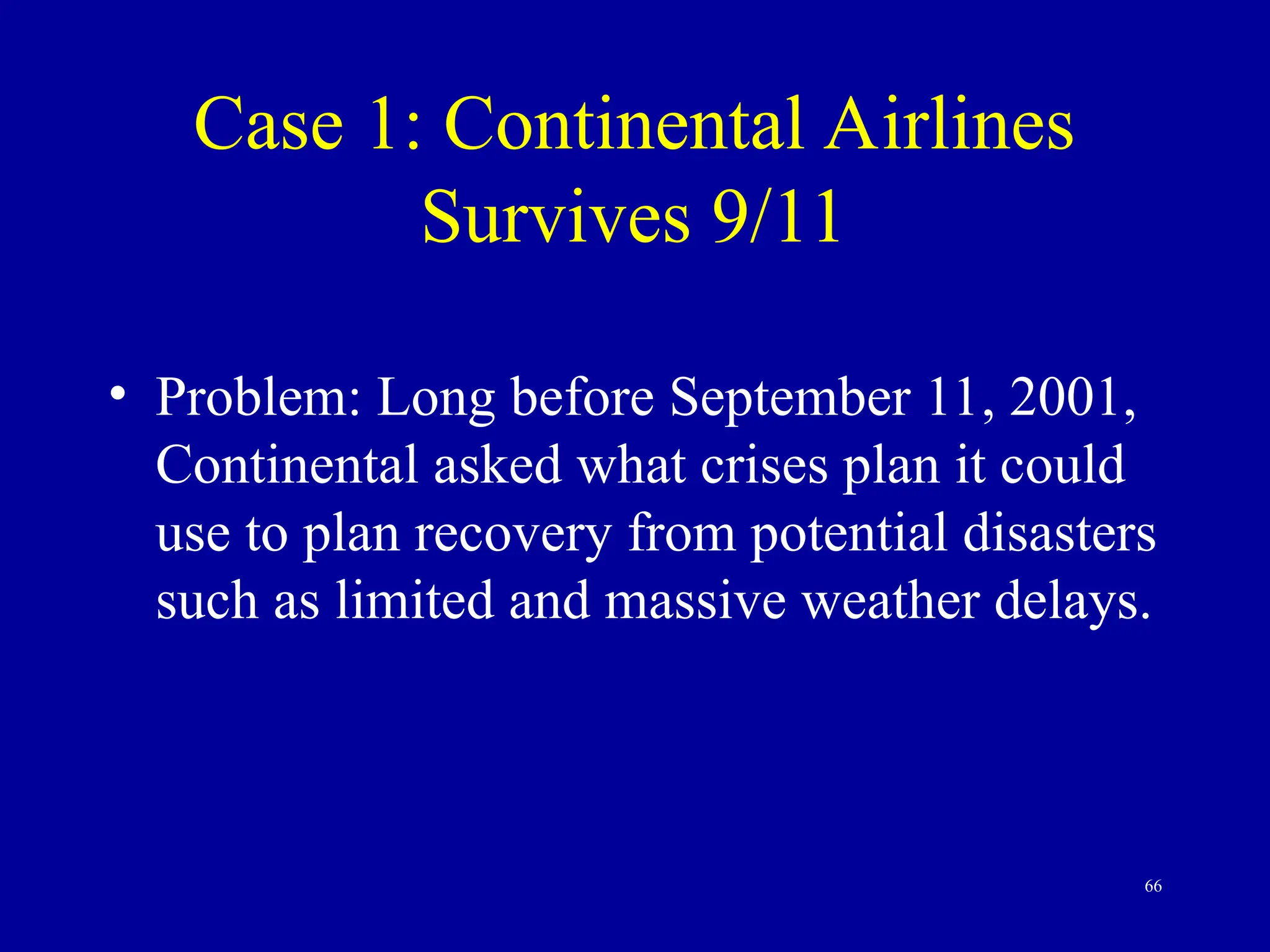 66
Case 1: Continental Airlines
Survives 9/11
• Problem: Long before September 11, 2001,
Continental asked what crises plan it could
use to plan recovery from potential disasters
such as limited and massive weather delays.
 