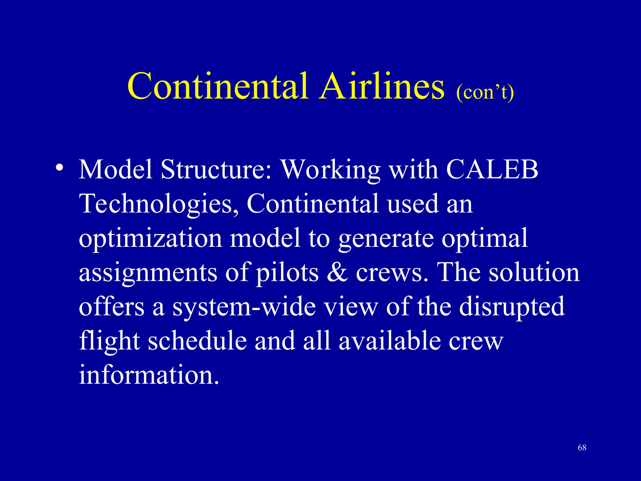 68
Continental Airlines (con’t)
• Model Structure: Working with CALEB
Technologies, Continental used an
optimization model to generate optimal
assignments of pilots & crews. The solution
offers a system-wide view of the disrupted
flight schedule and all available crew
information.
 