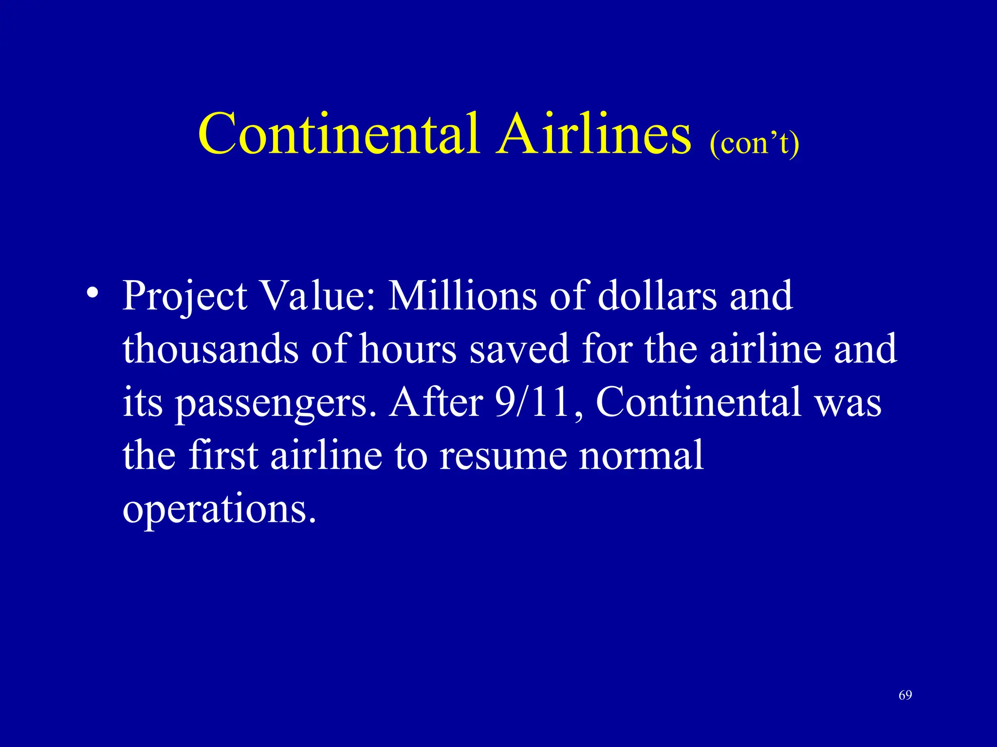 69
Continental Airlines (con’t)
• Project Value: Millions of dollars and
thousands of hours saved for the airline and
its passengers. After 9/11, Continental was
the first airline to resume normal
operations.
 