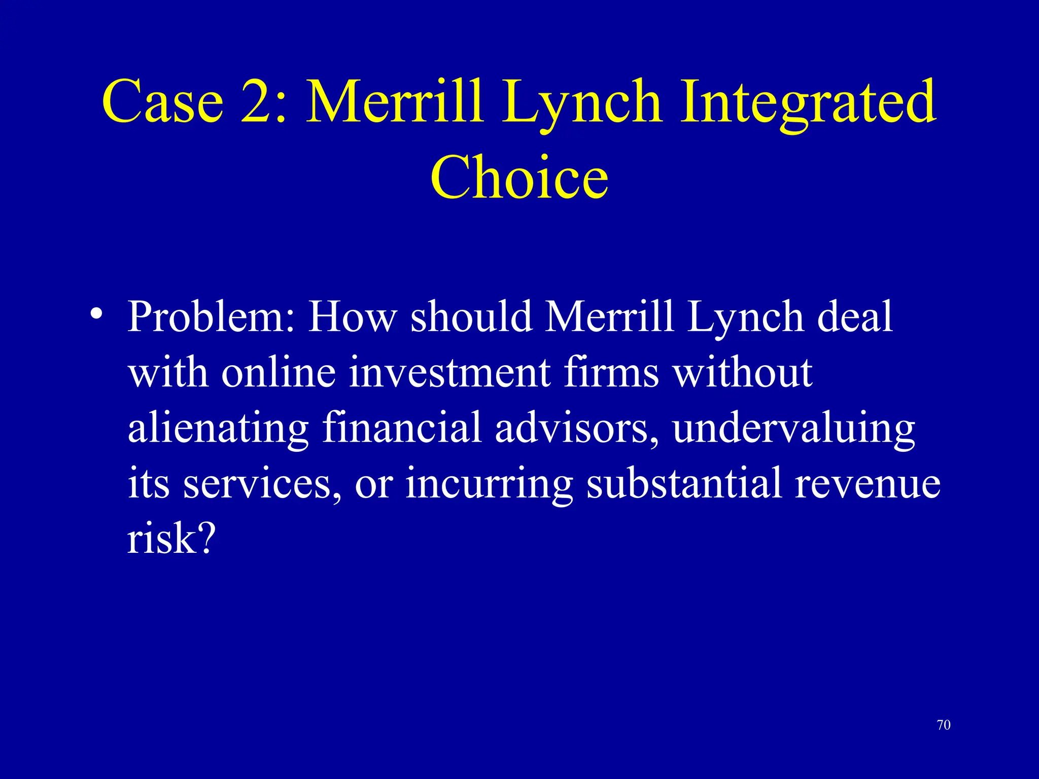 70
Case 2: Merrill Lynch Integrated
Choice
• Problem: How should Merrill Lynch deal
with online investment firms without
alienating financial advisors, undervaluing
its services, or incurring substantial revenue
risk?
 