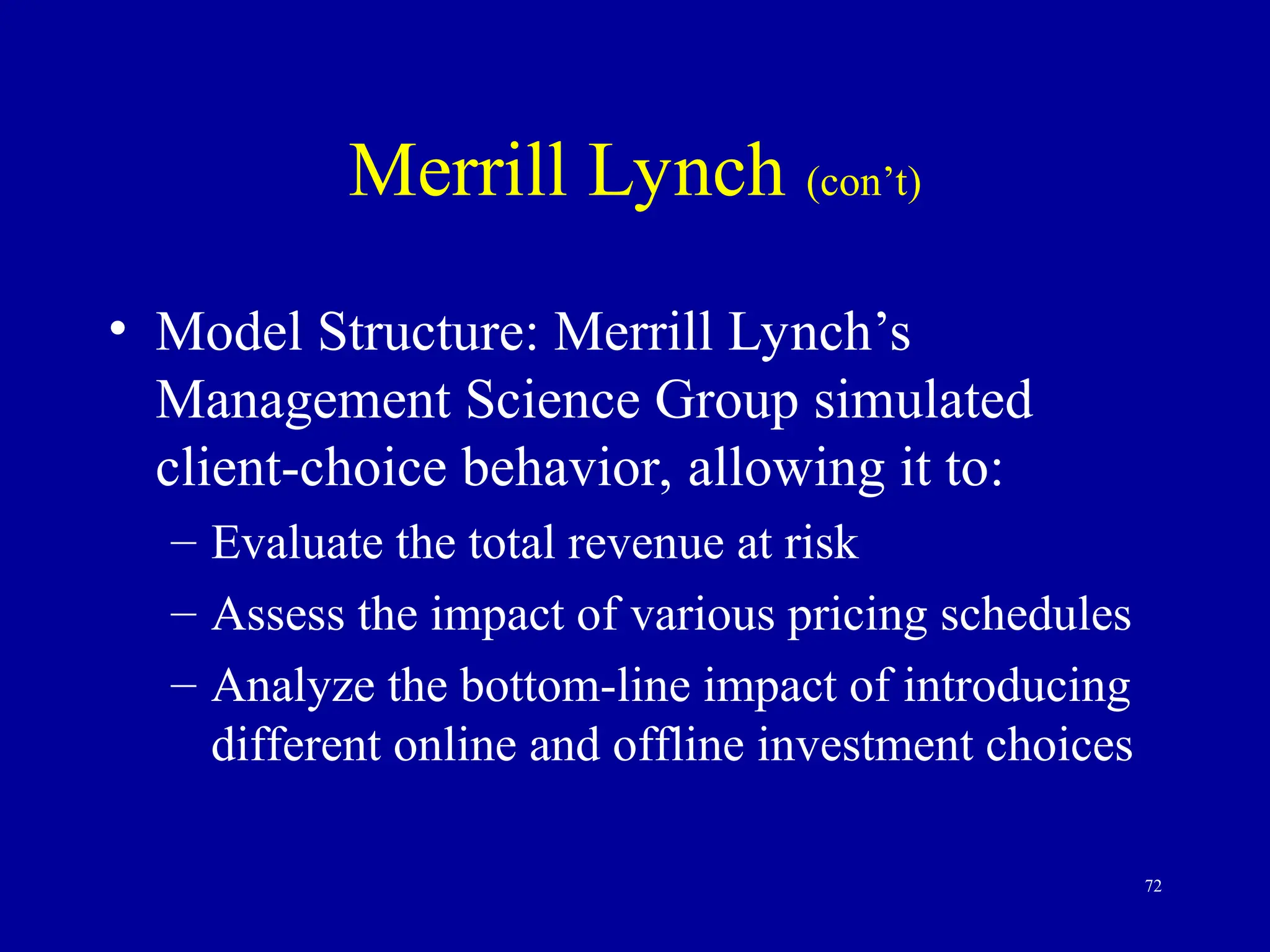 72
Merrill Lynch (con’t)
• Model Structure: Merrill Lynch’s
Management Science Group simulated
client-choice behavior, allowing it to:
– Evaluate the total revenue at risk
– Assess the impact of various pricing schedules
– Analyze the bottom-line impact of introducing
different online and offline investment choices
 