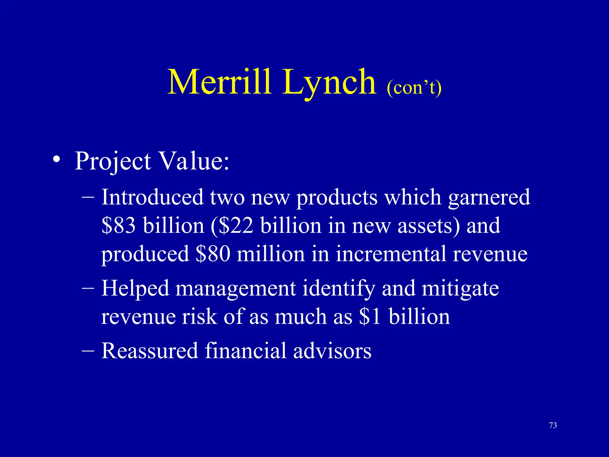 73
Merrill Lynch (con’t)
• Project Value:
– Introduced two new products which garnered
$83 billion ($22 billion in new assets) and
produced $80 million in incremental revenue
– Helped management identify and mitigate
revenue risk of as much as $1 billion
– Reassured financial advisors
 