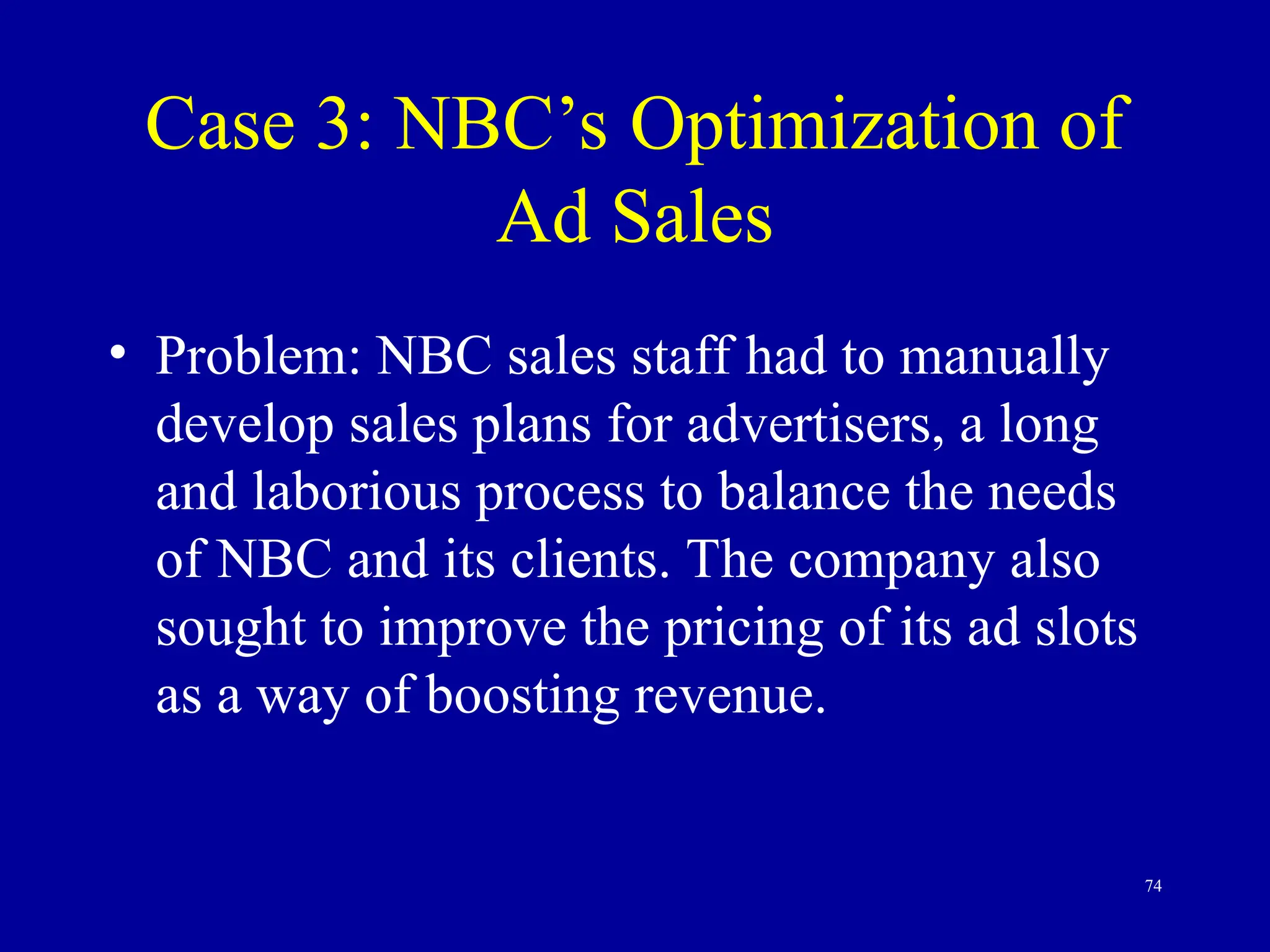 74
Case 3: NBC’s Optimization of
Ad Sales
• Problem: NBC sales staff had to manually
develop sales plans for advertisers, a long
and laborious process to balance the needs
of NBC and its clients. The company also
sought to improve the pricing of its ad slots
as a way of boosting revenue.
 