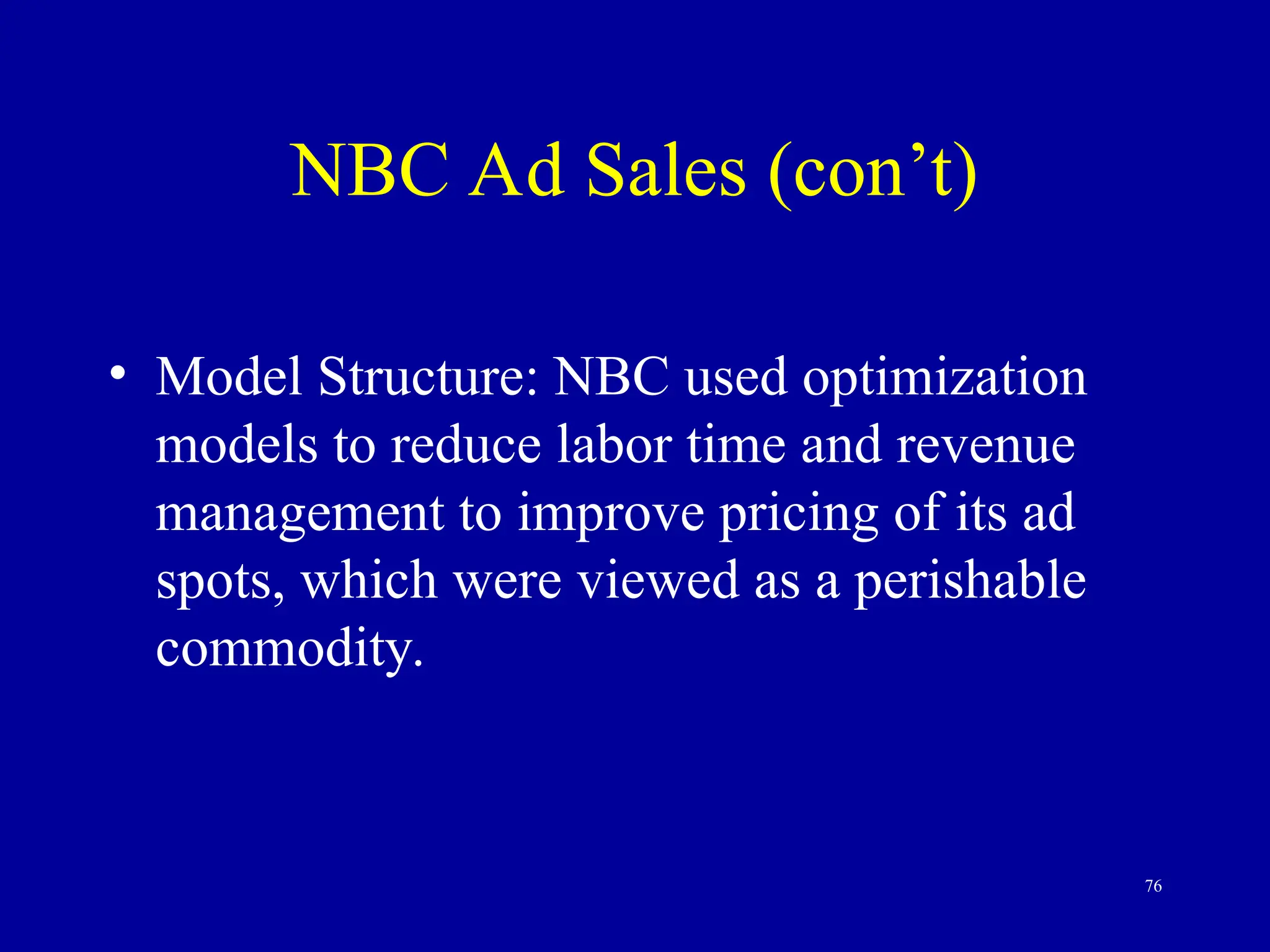 76
NBC Ad Sales (con’t)
• Model Structure: NBC used optimization
models to reduce labor time and revenue
management to improve pricing of its ad
spots, which were viewed as a perishable
commodity.
 