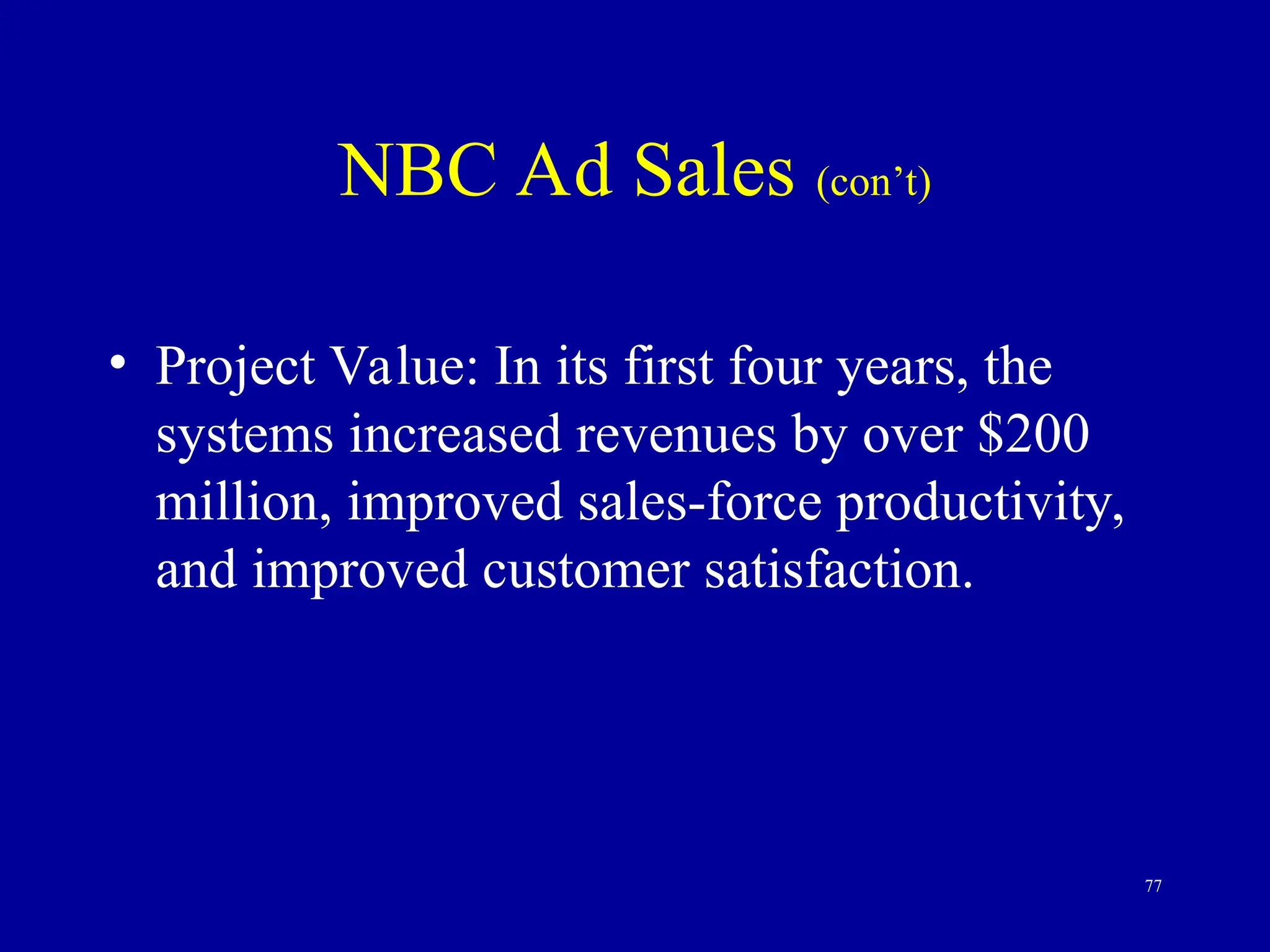 77
NBC Ad Sales (con’t)
• Project Value: In its first four years, the
systems increased revenues by over $200
million, improved sales-force productivity,
and improved customer satisfaction.
 