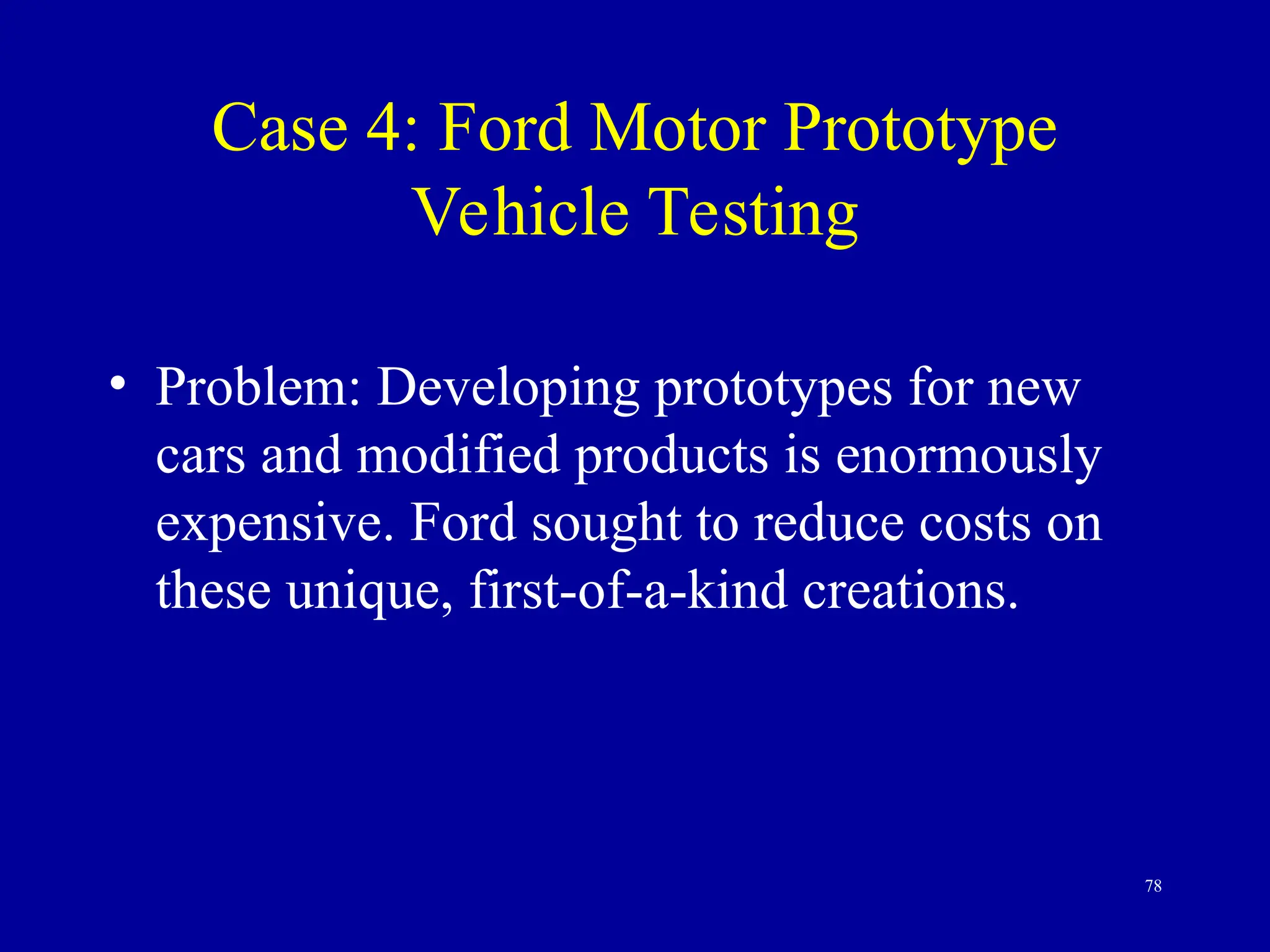 78
Case 4: Ford Motor Prototype
Vehicle Testing
• Problem: Developing prototypes for new
cars and modified products is enormously
expensive. Ford sought to reduce costs on
these unique, first-of-a-kind creations.
 