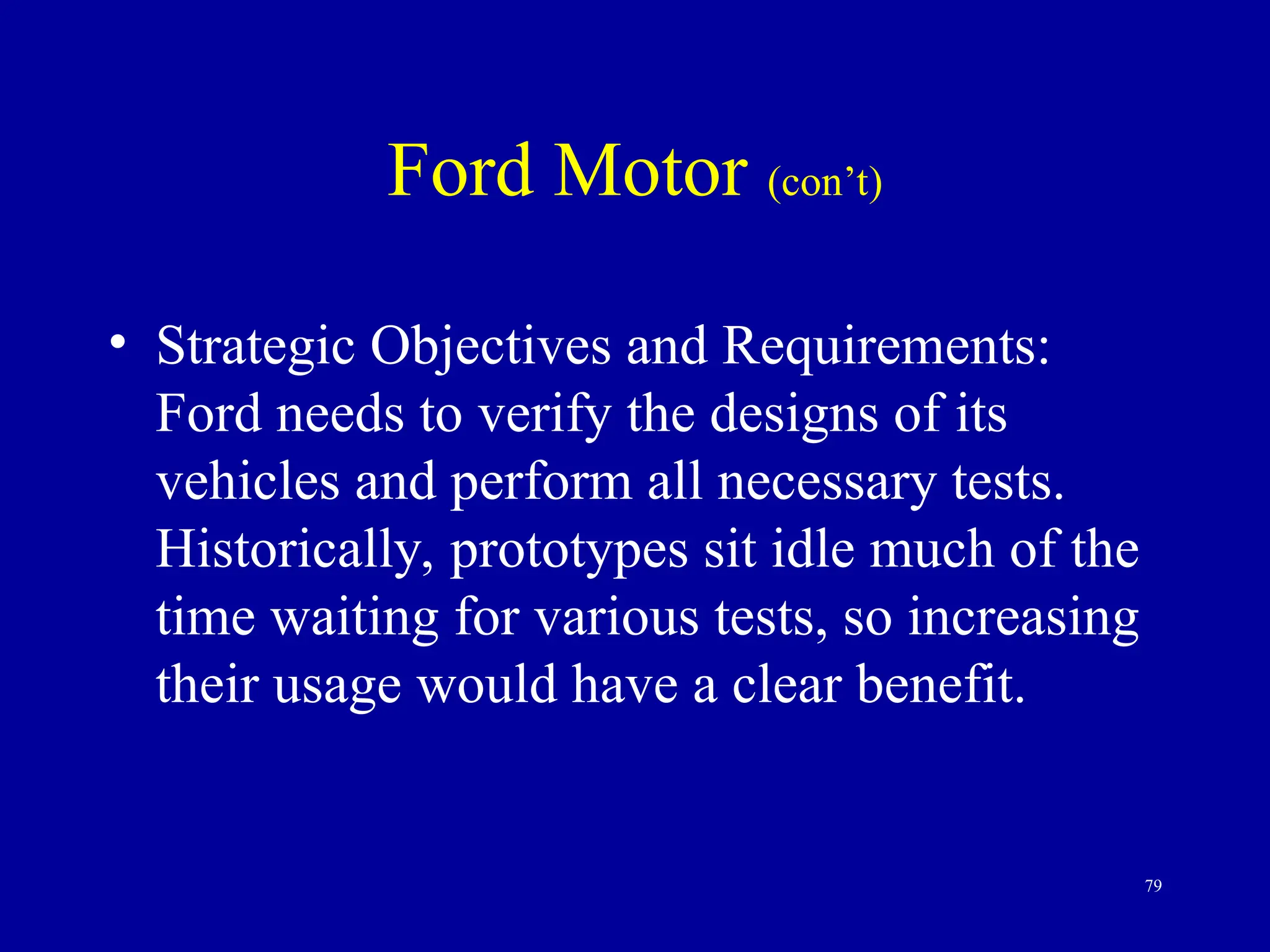 79
Ford Motor (con’t)
• Strategic Objectives and Requirements:
Ford needs to verify the designs of its
vehicles and perform all necessary tests.
Historically, prototypes sit idle much of the
time waiting for various tests, so increasing
their usage would have a clear benefit.
 