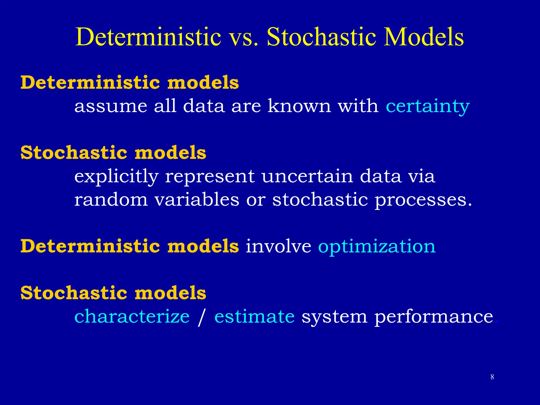8
Deterministic vs. Stochastic Models
Deterministic models
assume all data are known with certainty
Stochastic models
explicitly represent uncertain data via
random variables or stochastic processes.
Deterministic models involve optimization
Stochastic models
characterize / estimate system performance.
 