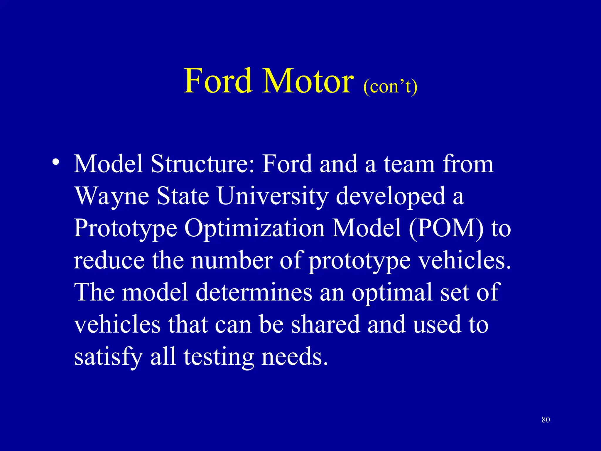 80
Ford Motor (con’t)
• Model Structure: Ford and a team from
Wayne State University developed a
Prototype Optimization Model (POM) to
reduce the number of prototype vehicles.
The model determines an optimal set of
vehicles that can be shared and used to
satisfy all testing needs.
 