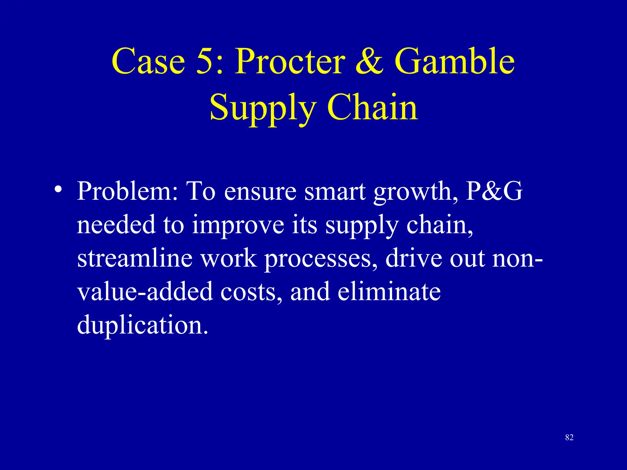 82
Case 5: Procter & Gamble
Supply Chain
• Problem: To ensure smart growth, P&G
needed to improve its supply chain,
streamline work processes, drive out non-
value-added costs, and eliminate
duplication.
 