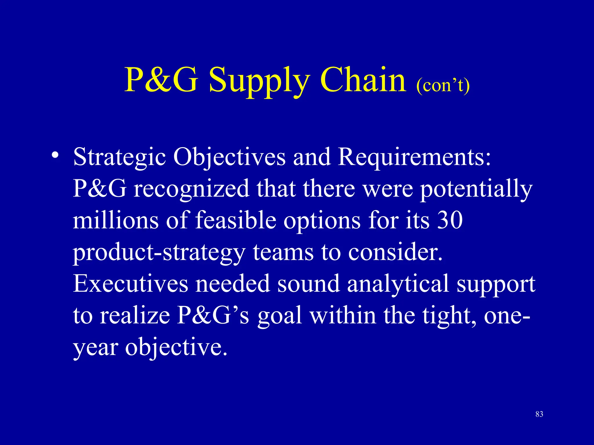 83
P&G Supply Chain (con’t)
• Strategic Objectives and Requirements:
P&G recognized that there were potentially
millions of feasible options for its 30
product-strategy teams to consider.
Executives needed sound analytical support
to realize P&G’s goal within the tight, one-
year objective.
 