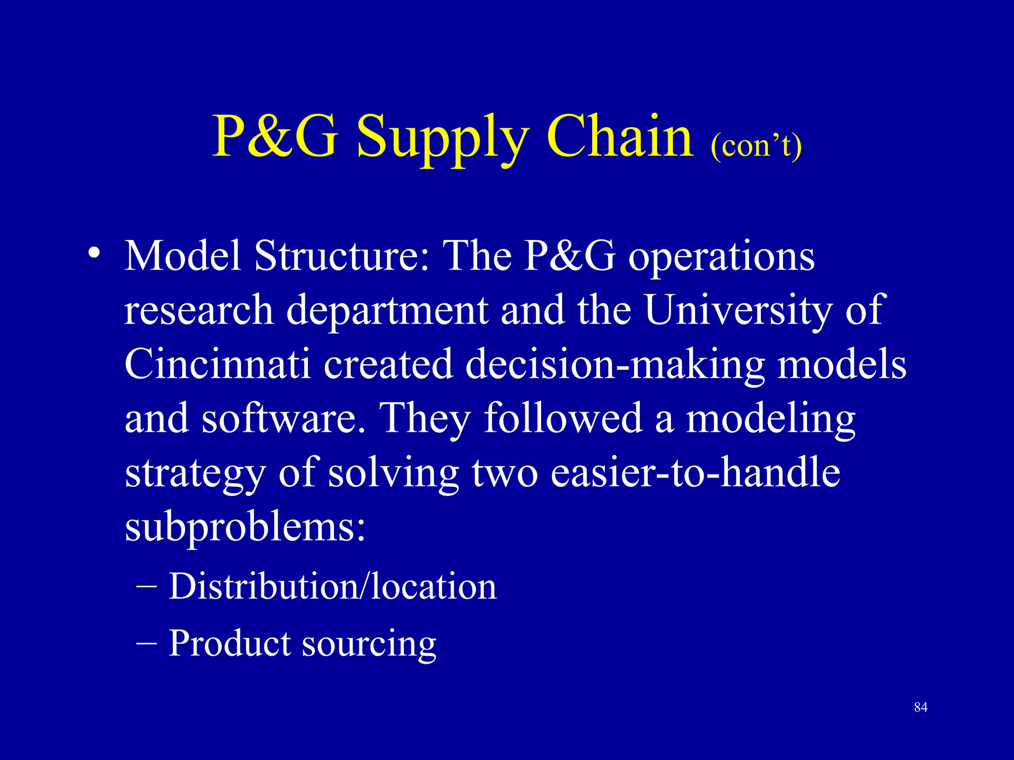 84
P&G Supply Chain (con’t)
• Model Structure: The P&G operations
research department and the University of
Cincinnati created decision-making models
and software. They followed a modeling
strategy of solving two easier-to-handle
subproblems:
– Distribution/location
– Product sourcing
 