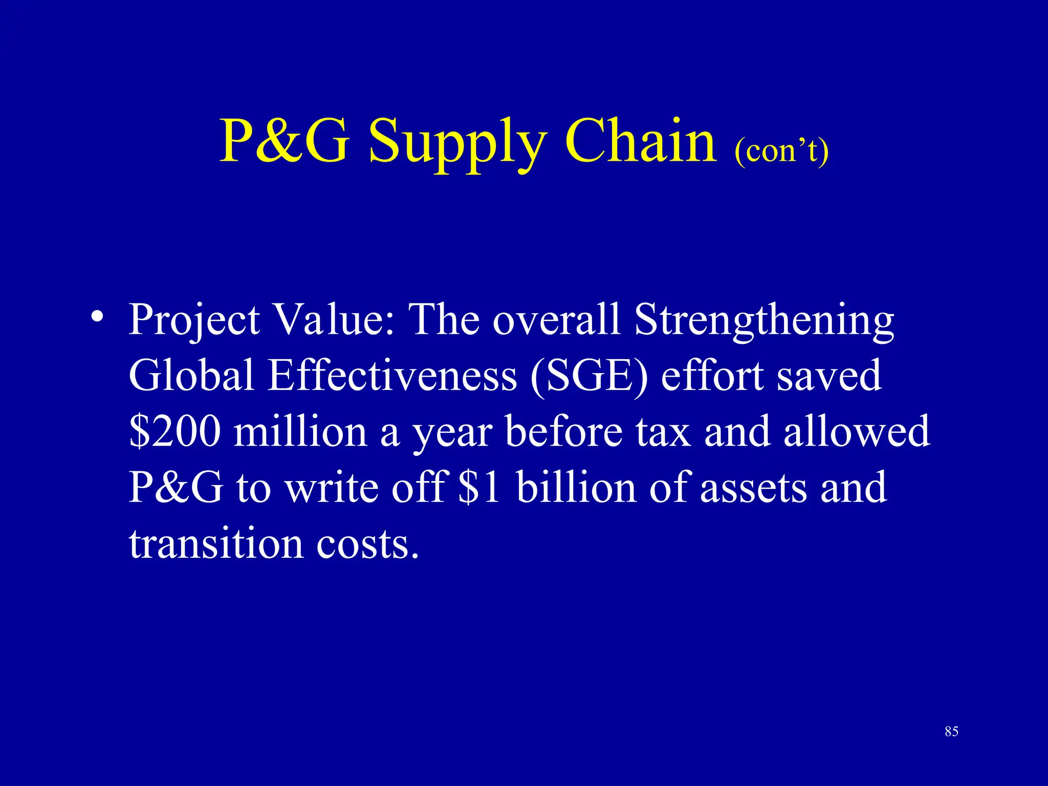 85
P&G Supply Chain (con’t)
• Project Value: The overall Strengthening
Global Effectiveness (SGE) effort saved
$200 million a year before tax and allowed
P&G to write off $1 billion of assets and
transition costs.
 