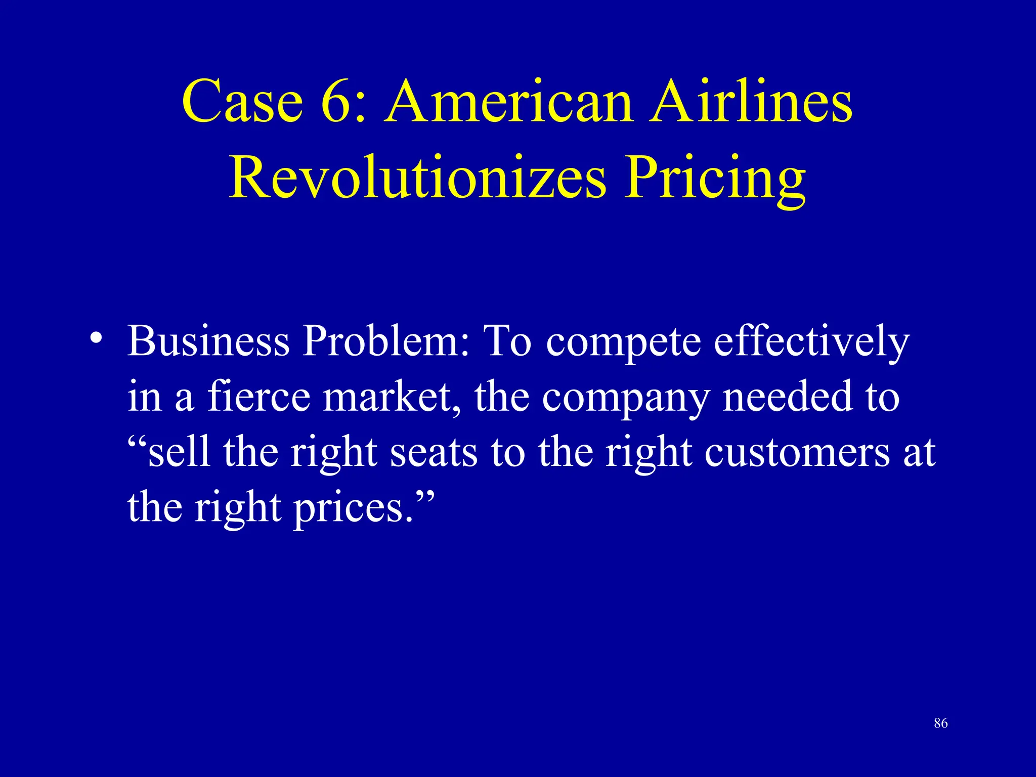 86
Case 6: American Airlines
Revolutionizes Pricing
• Business Problem: To compete effectively
in a fierce market, the company needed to
“sell the right seats to the right customers at
the right prices.”
 