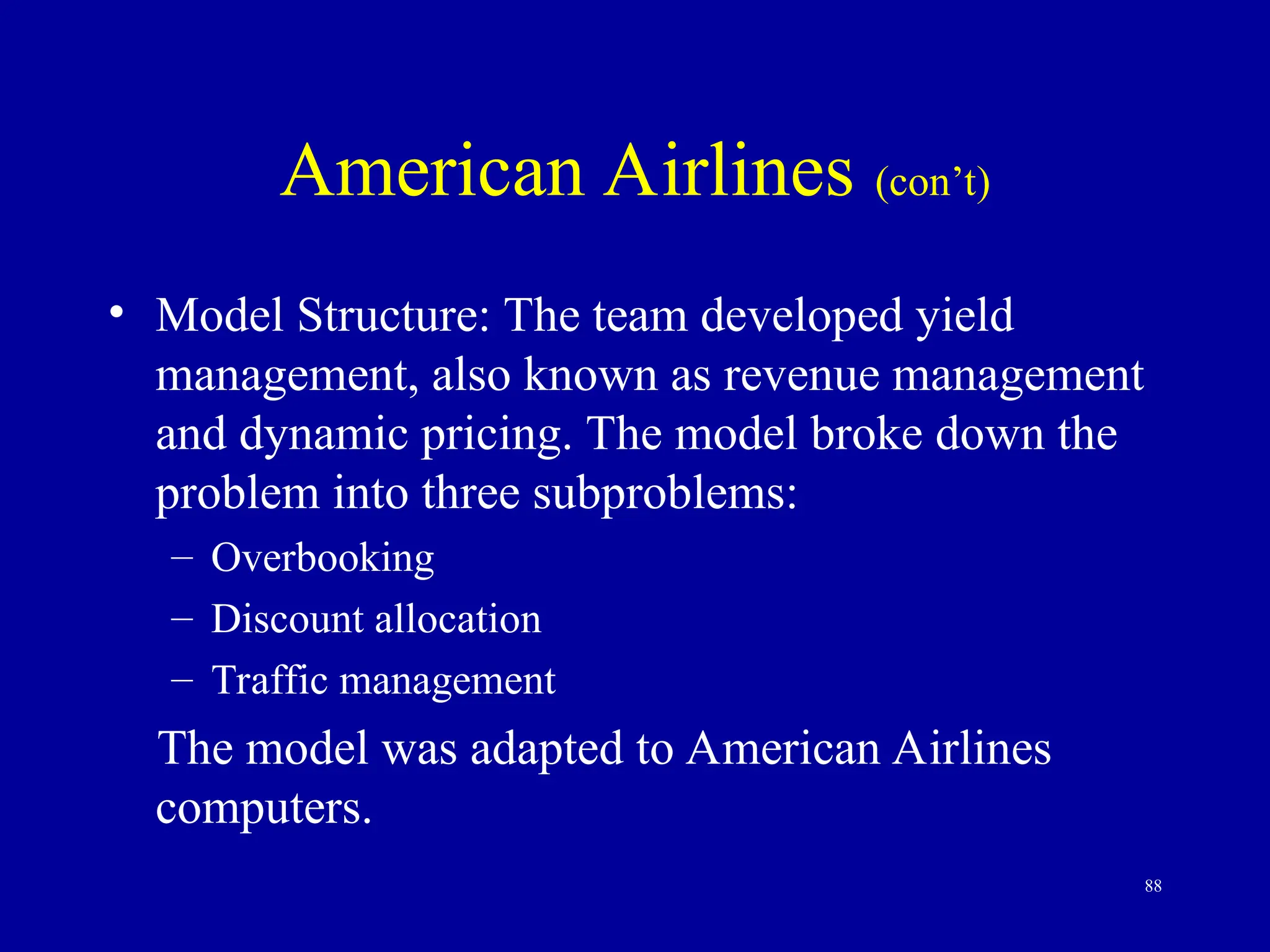 88
American Airlines (con’t)
• Model Structure: The team developed yield
management, also known as revenue management
and dynamic pricing. The model broke down the
problem into three subproblems:
– Overbooking
– Discount allocation
– Traffic management
The model was adapted to American Airlines
computers.
 