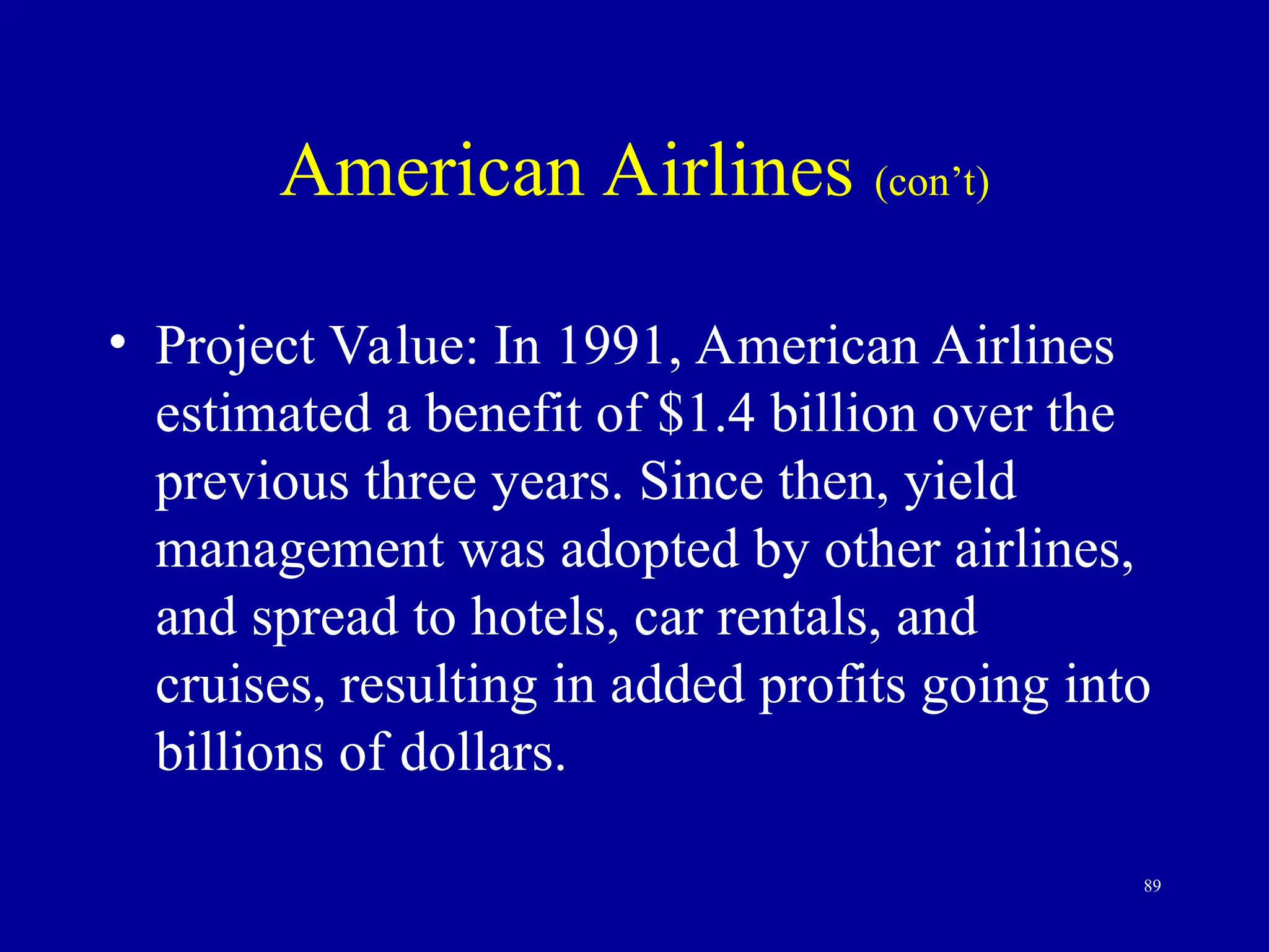 89
American Airlines (con’t)
• Project Value: In 1991, American Airlines
estimated a benefit of $1.4 billion over the
previous three years. Since then, yield
management was adopted by other airlines,
and spread to hotels, car rentals, and
cruises, resulting in added profits going into
billions of dollars.
 