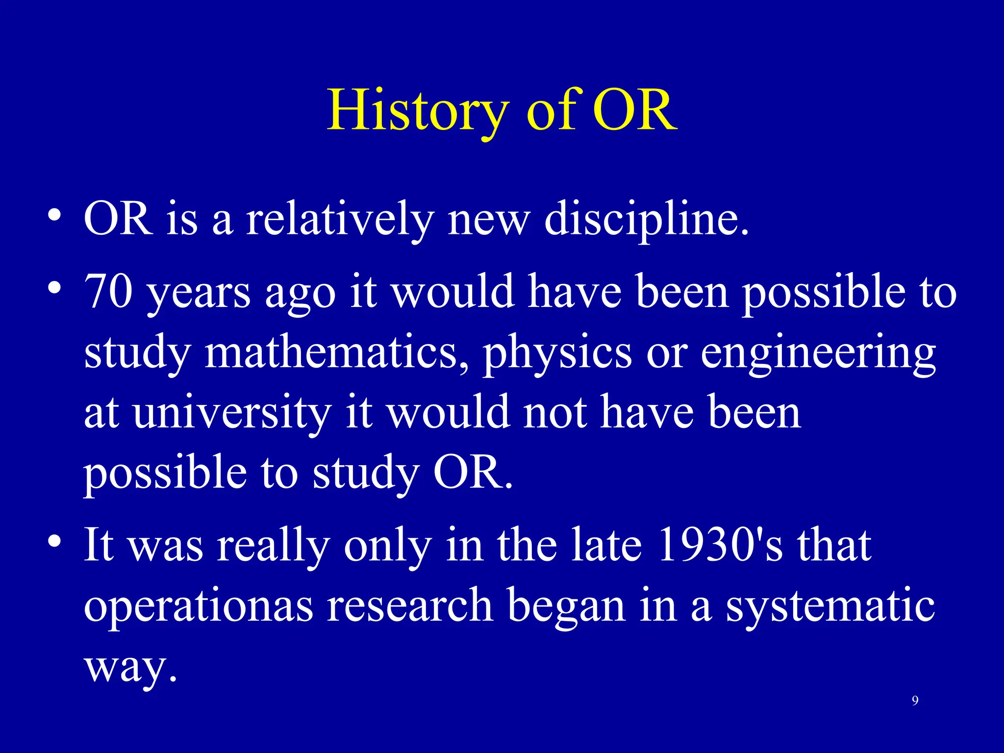 9
History of OR
• OR is a relatively new discipline.
• 70 years ago it would have been possible to
study mathematics, physics or engineering
at university it would not have been
possible to study OR.
• It was really only in the late 1930's that
operationas research began in a systematic
way.
 