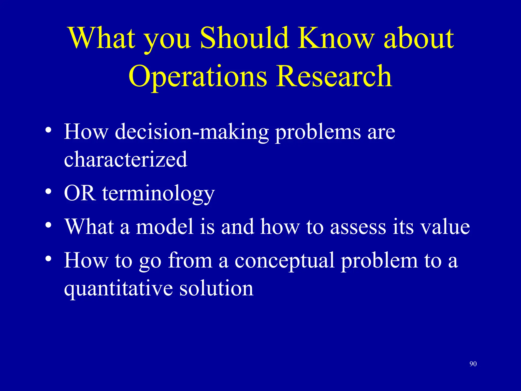 90
What you Should Know about
Operations Research
• How decision-making problems are
characterized
• OR terminology
• What a model is and how to assess its value
• How to go from a conceptual problem to a
quantitative solution
 
