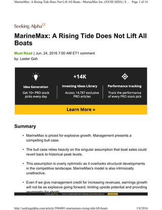 MarineMax: A Rising Tide Does Not Lift All
Boats
|Must Read Jun. 24, 2016 7:00 AM ET1 comment
by: Lester Goh
Summary
• MarineMax is priced for explosive growth. Management presents a
compelling bull case.
• The bull case relies heavily on the singular assumption that boat sales could
revert back to historical peak levels.
• This assumption is overly optimistic as it overlooks structural developments
in the competitive landscape. MarineMax's model is also intrinsically
unattractive.
• Even if we give management credit for increasing revenues, earnings growth
will not be as explosive going forward, limiting upside potential and providing
asymmetry for shorts.
MarineMax: A Rising Tide Does Not Lift All Boats - MarineMax Inc. (NYSE:HZO) | S… Page 1 of 14
http://seekingalpha.com/article/3984001-marinemax-rising-tide-lift-boats 1/8/2016
 