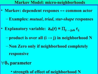 Markov Model: micro-neighborhoods Markov: dependent respones  ↔  common actor Examples:  mutual ,  triad ,  star-shape  responses Explanatory variable:  z N (r) =   (i -> j)  N  r ij   product is over all (i  ->  j) in neighborhood N Non Zero only if neighborhood completely responsive  N  parameter  strength of effect of neighborhood N  