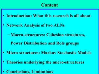 Content Introduction: What this research is all about Network Analysis of two ALNs Macro-structures: Cohesion structures, Power Distribution and Role groups Micro-structures: Markov Stochastic Models Theories underlying the micro-structures Conclusions, Limitations 