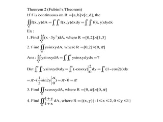 1}y02,x-1|y){(x,Rwhere,dA
x1
y1
Find4.
][0,][0,Rwhere,xcosxydAFind3.
0-)
0
sin2y
2
1
(-
cos2y)dy-(1dy
0
2
(-cosxy)ysinxydxdyBut
?ysinxydydxysinxydA:Ans
][0,[0,2]Rwhere,ysinxydAFind2.
[1,3][0,2]RwheredA,)3y-(xFind1.
:Ex
y)dydxf(x,y)dxdyf(x,y)dAf(x,
thed],[c,b][a,RoncontinuousisfIf
Theorem)s(Fubini'2Theorem
R
R
000
2
0
2
0 0
R
R
R
2
b
a
d
c
d
c
b
a
R
≤≤≤≤=
+
+
×=
===
==
==
×=
×=
==
×=
∫∫
∫∫
∫∫∫ ∫
∫ ∫∫∫
∫∫
∫∫
∫ ∫∫ ∫∫∫
ππ
ππ
π
π
π
πππ
π
 