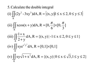 { }
2}y,13x0|y){(x,R,dAx1xy(v)
[0,1][0,1]R,dAxye(iv)
1}y02,x-1|y){(x,RdA,
y2
x1
(iii)
]
3
[0,]
6
[0,Ry)dA,xcos(x(ii)
3y02,x1y)(x,R)dA,3xy-(2y(i)
integraldoubletheCalculate5.
R
2
R
yx
R
R
R
32
22
≤≤≤≤=+
×=
≤≤≤≤=
+
+
×=+
≤≤≤≤=
∫∫
∫∫
∫∫
∫∫
∫∫
ππ
 