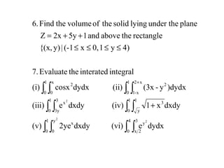 ∫ ∫ ∫∫
∫ ∫∫ ∫
∫ ∫ ∫∫
+
≤≤≤≤
++=
+
1
0
4
0
3
2x
y
y
0
x
1
0
1
y
3
1
0
3
3y
x
1
0
1
0
x2
x-1
2
x
0
2
dydxe(vi)dxdy2ye(v)
dxdyx1(iv)dxdye(iii)
)dydxy-(3x(ii)dydxcosx(i)
integralinteratedtheEvaluate7.
4)y10,x(-1|y){(x,
rectangletheaboveand15y2xZ
planeunder thelyingsolidtheofvolumetheFind6.
2
2
2
 