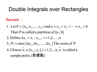 Double Integrals over Rectangles
Remark ：
)(point.sample
acalledisx1,2,...n,i],x,[xxChoose4.
Pofnorm}Thex,,x,xmax{|P|3.
n,1,2,i,x-xxDefine2.
b],[aofpartitionacalledisPThen
bxxxaand}x,,x,{xPLet1.
ii1-ii
n21
1-iii
n10n10
取樣點
=∈
∆∆∆=
==∆
=<<<==



 