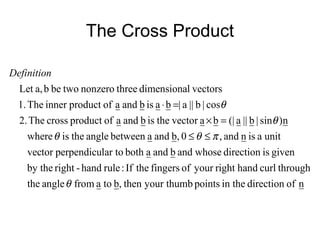The Cross Product
nofdirectionin thepointsyour thumbthen,btoafromanglethe
throughcurlhandrightyouroffingerstheIf:rulehand-rightby the
givenisdirectionwhoseandbandabothlar toperpendicutorvec
unitaisnand,0,bandabetweenangletheisrewhe
n)sin|b||a(|bavectortheisbandaofproductcrossThe2.
cos|b||a|baisbandaofproductinnerThe1.
vectorsldimensionathreenonzerotwobeba,Let
θ
πθθ
θ
θ
≤≤
=×
=⋅
Definition
 