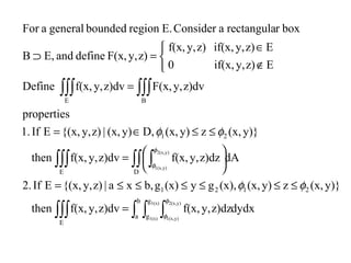 dydxz)dzy,f(x,z)dvy,f(x,then
y)}(x,zy)(x,(x),gy(x)gb,xa|z)y,{(x,EIf2.
dAz)dzy,f(x,z)dvy,f(x,then
y)}(x,zy)(x,D,y)(x,|z)y,{(x,EIf1.
properties
z)dvy,F(x,z)dvy,f(x,Define
Ez)y,if(x,0
Ez)y,if(x,z)y,f(x,
z)y,F(x,defineandE,B
boxrrectangulaaConsiderE.regionboundedgeneralaFor
E
b
a
g
g
2121
E D
21
E B
1(x)
1(x)
y)2(x,
y)1(x,
y)2(x,
y)1(x,
∫∫∫ ∫ ∫ ∫
∫∫∫ ∫∫ ∫
∫∫∫ ∫∫∫
=
≤≤≤≤≤≤=





=
≤≤∈=
=



∉
∈
=⊃
φ
φ
φ
φ
φφ
φφ
 