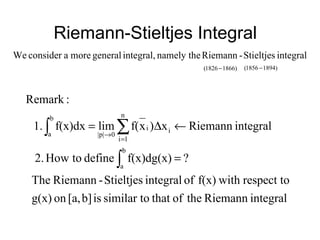Riemann-Stieltjes Integral
integralStieltjes-Riemannnamely theintegral,generalmoreaconsiderWe
)18661826( − )18941856( −
integralRiemanntheofthatsimilar toisb][a,ong(x)
respect towithf(x)ofintegralStieltjes-RiemannThe
?f(x)dg(x)definetoHow2.
integralRiemannx)xf(limf(x)dx1.
:Remark
b
a
i
n
1i
i
0p||
b
a
∫
∑∫
=
←∆=
=
→
 