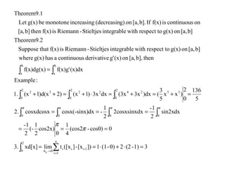 31)-(220)-(11])[x-]([xtlimxd[x]3.
0cos0)-(cos2
4
1
0
cos2x)
2
1
(-
2
1-
dxsin2x
2
1-
x2cosxsinxd
2
1
-)dxcosx(-sinxcosxdcosx2.
5
136
0
2
)xx
5
3
()dx3x(3xdx3x)1(x2))d(x1(x1.
:Example
(x)dxf(x)g'f(x)dg(x)
thenb],[a,on(x)g'derivativecontinuousahasg(x)where
b][a,ong(x)respect towithintegrableStieltjes-Riemannisf(x)thatSuppose
Theorem9.2
b][a,ong(x)respect towithintegrableStieltjes-Riemannisf(x)thenb][a,
oncontinuousisf(x)Ifb].[a,ong)(decreasinincreasingmonotonebeg(x)Let
Theorem9.1
n
1i
1-iii
2
0 0
0000
2
0
35242
2
0
23
2
0
2
b
a
b
a
p
=⋅+⋅==
===
===
=+=+=⋅+=++
=
∑∫
∫∫∫∫
∫∫∫
∫ ∫
=
→∆
π
π
ππππ
 