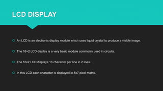 LCD DISPLAY
 An LCD is an electronic display module which uses liquid crystal to produce a visible image.
 The 16×2 LCD display is a very basic module commonly used in circuits.
 The 16x2 LCD displays 16 character per line in 2 lines.
 In this LCD each character is displayed in 5x7 pixel matrix.
 