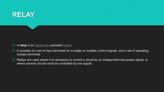 RELAY
 A relay is an electrically operated switch.
 It consists of a set of input terminals for a single or multiple control signals, and a set of operating
contact terminals.
 Relays are used where it is necessary to control a circuit by an independent low-power signal, or
where several circuits must be controlled by one signal.
 
