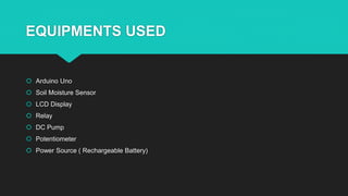 EQUIPMENTS USED
 Arduino Uno
 Soil Moisture Sensor
 LCD Display
 Relay
 DC Pump
 Potentiometer
 Power Source ( Rechargeable Battery)
 