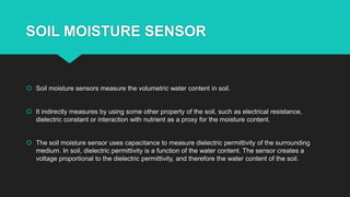 SOIL MOISTURE SENSOR
 Soil moisture sensors measure the volumetric water content in soil.
 It indirectly measures by using some other property of the soil, such as electrical resistance,
dielectric constant or interaction with nutrient as a proxy for the moisture content.
 The soil moisture sensor uses capacitance to measure dielectric permittivity of the surrounding
medium. In soil, dielectric permittivity is a function of the water content. The sensor creates a
voltage proportional to the dielectric permittivity, and therefore the water content of the soil.
 