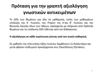 Πρόταςθ για τθν γραπτι αξιολόγθςθ
γνωςτικών αντικειμζνων
Το 50% των κεμάτων για όλα τα μακιματα, εκτόσ των μακθμάτων
επιλογισ τθσ Α΄ Λυκείου, του Project τθσ Α΄και Β΄ Λυκείου και τθσ
Φυςικισ Αγωγισ όλων των τάξεων, προζρχεται με κλιρωςθ από Τράπεηα
κεμάτων και το υπόλοιπο 50% τίκενται από τον διδάςκοντα.
Η αξιολόγθςθ ςε κάκε περίπτωςθ γίνεται από τον οικείο κακθγθτι.
Οι μακθτζσ τθσ τελευταίασ τάξθσ Λυκείου λαμβάνουν το Απολυτιριο και
μετά εφόςον επικυμοφν προςζρχονται ςτισ Ρανελλινιεσ Εξετάςεισ.
21
 
