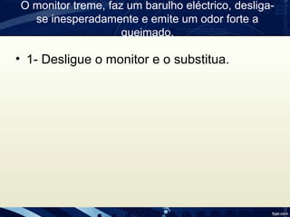 O monitor treme, faz um barulho eléctrico, desliga-
se inesperadamente e emite um odor forte a
queimado.
• 1- Desligue o monitor e o substitua.
 