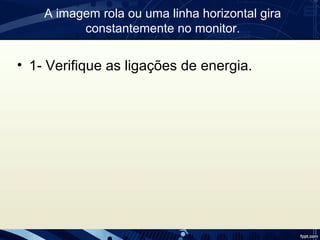 A imagem rola ou uma linha horizontal gira
constantemente no monitor.
• 1- Verifique as ligações de energia.
 