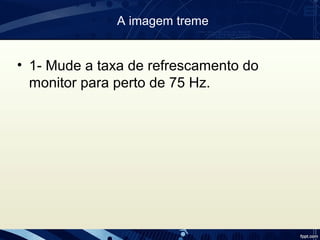 A imagem treme
• 1- Mude a taxa de refrescamento do
monitor para perto de 75 Hz.
 