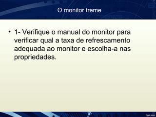 O monitor treme
• 1- Verifique o manual do monitor para
verificar qual a taxa de refrescamento
adequada ao monitor e escolha-a nas
propriedades.
 