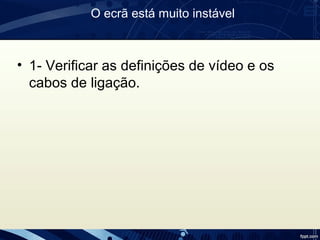 O ecrã está muito instável
• 1- Verificar as definições de vídeo e os
cabos de ligação.
 