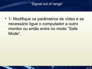 “Signal out of range”
• 1- Modifique os parâmetros de vídeo e se
necessário ligue o computador a outro
monitor ou então entre no modo “Safe
Mode”.
 