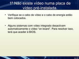 1º Não existe vídeo numa placa de 
vídeo pré-instalada.
• Verifique se o cabo de vídeo e o cabo de energia estão 
bem colocados.
• Alguns sistemas com vídeo integrado desactivam 
automaticamente o vídeo “on board”. Para resolver isso, 
terá que aceder á BIOS.
 