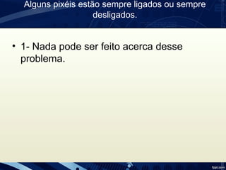 Alguns pixéis estão sempre ligados ou sempre
desligados.
• 1- Nada pode ser feito acerca desse
problema.
 